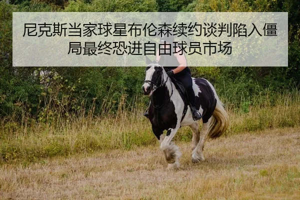 尼克斯当家球星布伦森续约谈判陷入僵局最终恐进自由球员市场